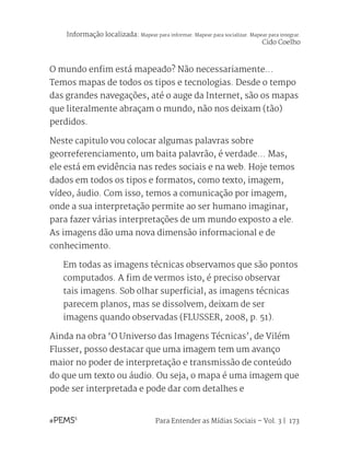 Para Entender as Mídias Sociais – Vol. 3 | 173
O mundo enfim está mapeado? Não necessariamente...
Temos mapas de todos os tipos e tecnologias. Desde o tempo
das grandes navegações, até o auge da Internet, são os mapas
que literalmente abraçam o mundo, não nos deixam (tão)
perdidos.
Neste capitulo vou colocar algumas palavras sobre
georreferenciamento, um baita palavrão, é verdade... Mas,
ele está em evidência nas redes sociais e na web. Hoje temos
dados em todos os tipos e formatos, como texto, imagem,
vídeo, áudio. Com isso, temos a comunicação por imagem,
onde a sua interpretação permite ao ser humano imaginar,
para fazer várias interpretações de um mundo exposto a ele.
As imagens dão uma nova dimensão informacional e de
conhecimento.
Em todas as imagens técnicas observamos que são pontos
computados. A fim de vermos isto, é preciso observar
tais imagens. Sob olhar superficial, as imagens técnicas
parecem planos, mas se dissolvem, deixam de ser
imagens quando observadas (FLUSSER, 2008, p. 51).
Ainda na obra ‘O Universo das Imagens Técnicas’, de Vilém
Flusser, posso destacar que uma imagem tem um avanço
maior no poder de interpretação e transmissão de conteúdo
do que um texto ou áudio. Ou seja, o mapa é uma imagem que
pode ser interpretada e pode dar com detalhes e
Informação localizada: Mapear para informar. Mapear para socializar. Mapear para integrar.
Cido Coelho
 