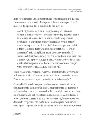 Para Entender as Mídias Sociais – Vol. 3 | 174
aprofundamento uma determinada informação para que ela
seja aproveitada e articulada para a demanda específica. É
questão de aproveitar o cenário do momento.
A definição visa captar a situação na qual estamos;
captar o clima espectral do nosso mundo; mostrar como
tendemos atualmente a desprezar toda ‘explicação
profunda’ e a preferir ‘superficialidade empolgante’;
mostrar o quanto critérios históricos do tipo ‘verdadeiro
e falso’, ‘dado e feito’, ‘autêntico e artificial’, ‘real e
aparente’, não se aplicam mais ao nosso mundo. Em
suma: a definição de imaginar foi formulada para articular
a renovação epistemológica, ético-política e estética pela
qual estamos passando. Para articular a nova sensação
vital emergente (FLUSSER, 2008, p. 51).
Tudo isso compartilhado, postado, republicado, reeditado e
até memetizado inúmeras vezes por dia ao redor do mundo.
Porém, como usar mapas para dar uma informação?
Como dividir os dados para todos e como compartilhar o
conhecimento com coerência? O mapeamento de regiões e
informações traz ao consumidor de conteúdo novos detalhes
e conhecimento sobre determinado assunto. Além disso, o
leitor pode se tornar atuante nesta atualização de dados. Os
dados do mapeamento podem ser usados para denúncias e
para apontar problemas de políticas públicas. Por isso, vamos
Informação localizada: Mapear para informar. Mapear para socializar. Mapear para integrar.
Cido Coelho
 