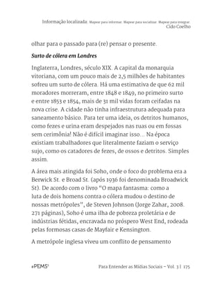 Para Entender as Mídias Sociais – Vol. 3 | 175
olhar para o passado para (re) pensar o presente.
Surto de cólera em Londres
Inglaterra, Londres, século XIX. A capital da monarquia
vitoriana, com um pouco mais de 2,5 milhões de habitantes
sofreu um surto de cólera. Há uma estimativa de que 62 mil
moradores morreram, entre 1848 e 1849, no primeiro surto
e entre 1853 e 1854, mais de 31 mil vidas foram ceifadas na
nova crise. A cidade não tinha infraestrutura adequada para
saneamento básico. Para ter uma ideia, os detritos humanos,
como fezes e urina eram despejados nas ruas ou em fossas
sem cerimônia! Não é difícil imaginar isso... Na época
existiam trabalhadores que literalmente faziam o serviço
sujo, como os catadores de fezes, de ossos e detritos. Simples
assim.
A área mais atingida foi Soho, onde o foco do problema era a
Berwick St. e Broad St. (após 1936 foi denominada Broadwick
St). De acordo com o livro “O mapa fantasma: como a
luta de dois homens contra o cólera mudou o destino de
nossas metrópoles”, de Steven Johnson (Jorge Zahar, 2008.
271 páginas), Soho é uma ilha de pobreza proletária e de
indústrias fétidas, encravada no próspero West End, rodeada
pelas formosas casas de Mayfair e Kensington.
A metrópole inglesa viveu um conflito de pensamento
Informação localizada: Mapear para informar. Mapear para socializar. Mapear para integrar.
Cido Coelho
 