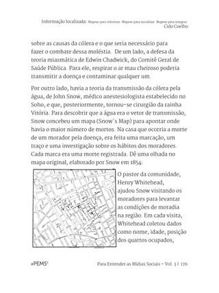 Para Entender as Mídias Sociais – Vol. 3 | 176
sobre as causas da cólera e o que seria necessário para
fazer o combate dessa moléstia. De um lado, a defesa da
teoria miasmática de Edwin Chadwick, do Comitê Geral de
Saúde Pública. Para ele, respirar o ar mau cheiroso poderia
transmitir a doença e contaminar qualquer um.
Por outro lado, havia a teoria da transmissão da cólera pela
água, de John Snow, médico anestesiologista estabelecido no
Soho, e que, posteriormente, tornou-se cirurgião da rainha
Vitória. Para descobrir que a água era o vetor de transmissão,
Snow concebeu um mapa (Snow´s Map) para apontar onde
havia o maior número de mortos. Na casa que ocorria a morte
de um morador pela doença, era feita uma marcação, um
traço e uma investigação sobre os hábitos dos moradores.
Cada marca era uma morte registrada. Dê uma olhada no
mapa original, elaborado por Snow em 1854:
O pastor da comunidade,
Henry Whitehead,
ajudou Snow visitando os
moradores para levantar
as condições de moradia
na região. Em cada visita,
Whitehead coletou dados
como nome, idade, posição
dos quartos ocupados,
Informação localizada: Mapear para informar. Mapear para socializar. Mapear para integrar.
Cido Coelho
 