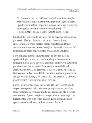 Para Entender as Mídias Sociais – Vol. 3 | 178
“[...] o mapa era um brilhante trabalho de informação
e de epidemiologia. E também a representação de certo
tipo de comunidade, representando as vidas densamente
interligadas de um bairro metropolitano [...]”
(HERCULANO, 2010 apud JOHNSON, 2008, p. 181).
Em 1865, foi construído um sistema de esgoto e elevatórias
para o rio Tâmisa. Porém, o sistema não funcionou
corretamente e mais mortes foram registradas. Depois
desse novo massacre, a teoria de John Snow finalmente foi
considerada pelos especialistas médicos de Londres.
Com o mapeamento, Snow tornou-se um dos pais da
epidemiologia moderna. Lembrando que Snow nunca
conseguiu localizar a bactéria causadora da cólera. A técnica
para localizar bactérias foi desenvolvida em 1882 pelo
alemão John Koch, ao descobrir a bactéria transmissora da
Tuberculose, o Bacilo de Koch. Em 1992, no local próximo ao
antigo foco da doença, foi construída uma réplica da bomba
problemática e um memorial ao médico.
Então, se naquela época, no século XIX, um trabalho feito
de porta em porta pelo médico e pelo pastor foi possível
salvar milhares de vidas e modificar radicalmente a rotina
de uma metrópole, imagina o que podemos fazer hoje com
ferramentas web e de redes sociais disponíveis, usando
apenas computadores, tablets e smartphones?
Informação localizada: Mapear para informar. Mapear para socializar. Mapear para integrar.
Cido Coelho
 