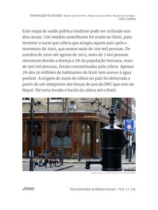 Para Entender as Mídias Sociais – Vol. 3 | 179
Este mapa de saúde pública londrino pode ser utilizado nos
dias atuais. Um modelo semelhante foi usado no Haiti, para
levantar o surto que cólera que atingiu aquele país após o
terremoto de 2010, que matou mais de 200 mil pessoas. De
outubro de 2010 até agosto de 2012, mais de 7 mil pessoas
morreram devido a doença e 5% da população haitiana, mais
de 500 mil pessoas, foram contaminadas pela cólera. Apenas
2% dos 10 milhões de habitantes do Haiti tem acesso à água
potável. A origem do surto de cólera no país foi detectada a
partir de um integrante das forças de paz da ONU que veio do
Nepal. Ele teria levado o bacilo da cólera até o Haiti.
MEMORIAL E A RÉPLICA DA BOMBA PROBLEMÁTICA. FOTO: WIKIMEDIA COMMONS
Informação localizada: Mapear para informar. Mapear para socializar. Mapear para integrar.
Cido Coelho
 