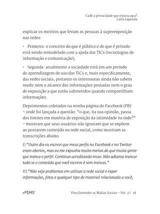 Para Entender as Mídias Sociais – Vol. 3 | 18
explicar os motivos que levam as pessoas à superexposição
nas redes:
•	 Primeira: o conceito do que é público e do que é privado
está sendo remodelado com a ajuda das TICs (tecnologias de
informação e comunicação);
•	 Segunda: atualmente a sociedade está em um período
de aprendizagem do uso das TICs e, mais especificamente,
das redes sociais, portanto os internautas ainda não sabem
medir nem o alcance das informações postadas nem o grau
de exposição a que estão submetidos quando compartilham
informações.
Depoimentos coletados na minha página do Facebook (FB)
- onde foi lançada a questão: “o que, na sua opinião, passa
dos limites em matéria de exposição da intimidade na rede?”
- mostram que seus usuários não ignoram que se expõem
ao postarem conteúdo na rede social, como mostram as
transcrições abaixo:
I) “Outro dia eu escrevi que meus perfis no Facebook e no Twitter
eram abertos, mas eu me expunha muito menos do que muita gente
que tranca o perfil. Continuo acreditando nisso. Não adianta trancar
tudo se o conteúdo que você escreve é sem trancas.”
II) “Não vejo problemas em utilizar a rede social e expor
informações, fotos e qualquer tipo de material relacionado a você;
Cadê a privacidade que estava aqui?
Carla Lapenda
 