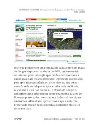Para Entender as Mídias Sociais – Vol. 3 | 181
O site do projeto tem uma camada de dados sobre um mapa
do Google Maps, com os dados do INPE, onde o usuário
de Internet pode interagir apontando onde ocorrem as
queimadas e até mesmo protestar. O protesto era possível
pelo aplicativo Amazônia.vc, disponível no site ou por
meio da rede social que na época tinha mais audiência,
relevância e usuários no Brasil, o Orkut, do Google. O
aplicativo tinha informações sobre o tamanho da área de
florestas preservadas, devastadas e dados sobre o bioma
amazônico. Além disso, apresentava o que a natureza
preservada traz de benefício para a sociedade brasileira
como um todo.
REPRODUÇÃO DA CAPA DO SITE GLOBO AMAZÔNIA
Informação localizada: Mapear para informar. Mapear para socializar. Mapear para integrar.
Cido Coelho
 