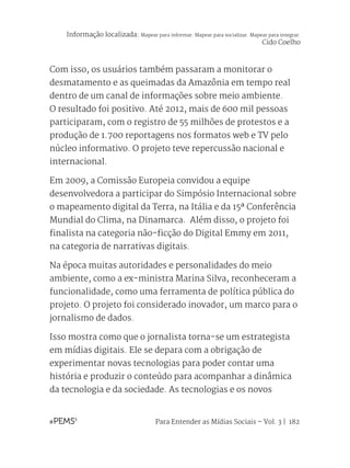 Para Entender as Mídias Sociais – Vol. 3 | 182
Com isso, os usuários também passaram a monitorar o
desmatamento e as queimadas da Amazônia em tempo real
dentro de um canal de informações sobre meio ambiente.
O resultado foi positivo. Até 2012, mais de 600 mil pessoas
participaram, com o registro de 55 milhões de protestos e a
produção de 1.700 reportagens nos formatos web e TV pelo
núcleo informativo. O projeto teve repercussão nacional e
internacional.
Em 2009, a Comissão Europeia convidou a equipe
desenvolvedora a participar do Simpósio Internacional sobre
o mapeamento digital da Terra, na Itália e da 15ª Conferência
Mundial do Clima, na Dinamarca. Além disso, o projeto foi
finalista na categoria não-ficção do Digital Emmy em 2011,
na categoria de narrativas digitais.
Na época muitas autoridades e personalidades do meio
ambiente, como a ex-ministra Marina Silva, reconheceram a
funcionalidade, como uma ferramenta de política pública do
projeto. O projeto foi considerado inovador, um marco para o
jornalismo de dados.
Isso mostra como que o jornalista torna-se um estrategista
em mídias digitais. Ele se depara com a obrigação de
experimentar novas tecnologias para poder contar uma
história e produzir o conteúdo para acompanhar a dinâmica
da tecnologia e da sociedade. As tecnologias e os novos
Informação localizada: Mapear para informar. Mapear para socializar. Mapear para integrar.
Cido Coelho
 