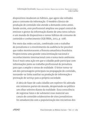 Para Entender as Mídias Sociais – Vol. 3 | 183
dispositivos mudaram os hábitos, que agora são voltados
para o consumo da informação. O modelo clássico de
produção de conteúdo não atende a demanda como antes.
Sendo assim, este profissional ampliou seu papel central de
emissor e gestor da informação diante de uma nova cultura
e um mundo de dispositivos e novos hábitos de consumo de
conteúdo e conhecimento (SQUIRRA, 2012, p. 108).
Por meio das redes sociais, combinado com o trabalho
do jornalismo e o envolvimento da audiência foi possível
que todos monitorassem a floresta amazônica brasileira.
Proporcionou uma grande conscientização nacional e
reconhecimento internacional com o tema meio ambiente.
Esta é mais uma ação em que o cidadão pode participar com
informações junto ao trabalho profissional do jornalista
para que a amplie o senso de realidade. O leitor torna-se
um dos personagens principais na propagação do conteúdo,
tornando-se linha auxiliar na produção de informação e
prestação de serviço para a própria sociedade.
A ideia de fazer de cada cidadão um repórter foi adotada
em inúmeras partes do mundo, despertando no público
um olhar seletivo diante da realidade. Essa consciência
de registrar fatos e de submeter esse material aos
canais de conteúdo colaborativo de sites jornalísticos
foi amadurecida com a popularização das iniciativas dos
Informação localizada: Mapear para informar. Mapear para socializar. Mapear para integrar.
Cido Coelho
 