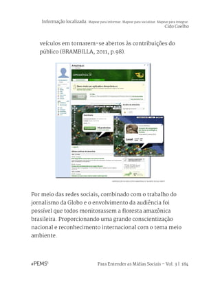 Para Entender as Mídias Sociais – Vol. 3 | 184
veículos em tornarem-se abertos às contribuições do
público (BRAMBILLA, 2011, p.98).
Por meio das redes sociais, combinado com o trabalho do
jornalismo da Globo e o envolvimento da audiência foi
possível que todos monitorassem a floresta amazônica
brasileira. Proporcionando uma grande conscientização
nacional e reconhecimento internacional com o tema meio
ambiente.
REPRODUÇÃO DO APLICATIVO AMAZÔNIA.VC NA REDE SOCIAL ORKUT
Informação localizada: Mapear para informar. Mapear para socializar. Mapear para integrar.
Cido Coelho
 