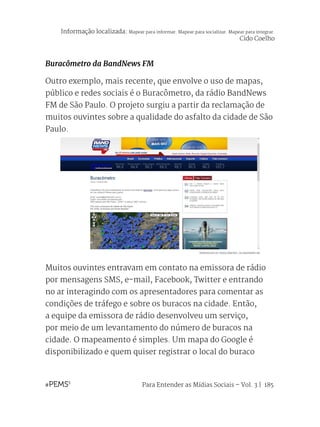 Para Entender as Mídias Sociais – Vol. 3 | 185
Buracômetro da BandNews FM
Outro exemplo, mais recente, que envolve o uso de mapas,
público e redes sociais é o Buracômetro, da rádio BandNews
FM de São Paulo. O projeto surgiu a partir da reclamação de
muitos ouvintes sobre a qualidade do asfalto da cidade de São
Paulo.
Muitos ouvintes entravam em contato na emissora de rádio
por mensagens SMS, e-mail, Facebook, Twitter e entrando
no ar interagindo com os apresentadores para comentar as
condições de tráfego e sobre os buracos na cidade. Então,
a equipe da emissora de rádio desenvolveu um serviço,
por meio de um levantamento do número de buracos na
cidade. O mapeamento é simples. Um mapa do Google é
disponibilizado e quem quiser registrar o local do buraco
REPRODUÇÃO DO ‘BURACÔMETRO’, DA BANDNEWS FM
Informação localizada: Mapear para informar. Mapear para socializar. Mapear para integrar.
Cido Coelho
 