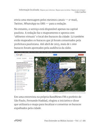 Para Entender as Mídias Sociais – Vol. 3 | 186
envia uma mensagem pelos mesmos canais -- e-mail,
Twitter, WhatsApp ou SMS -- para a redação.
No entanto, o serviço está disponível apenas na capital
paulista. A redação faz o mapeamento e aponta com
‘alfinetes virtuais’ o local dos buracos da cidade. Lá também
estão mapeados os buracos que já foram consertados pela
prefeitura paulistana. Até abril de 2013, mais de 1.000
buracos foram apontados pela audiência da rádio.
Em uma entrevista na própria BandNews FM o prefeito de
São Paulo, Fernando Haddad, elogiou a iniciativa e disse
que utilizaria o mapa para localizar e consertar os buracos
espalhados pela cidade.
REPRODUÇÃO DO BURACÔMETRO DESENVOLVIDO PELA BANDNEWS FM NO SITE GOOGLE MAPS.
Informação localizada: Mapear para informar. Mapear para socializar. Mapear para integrar.
Cido Coelho
 