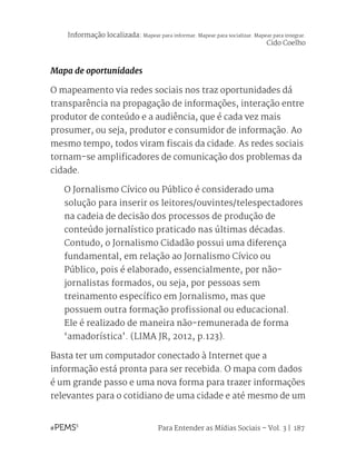 Para Entender as Mídias Sociais – Vol. 3 | 187
Mapa de oportunidades
O mapeamento via redes sociais nos traz oportunidades dá
transparência na propagação de informações, interação entre
produtor de conteúdo e a audiência, que é cada vez mais
prosumer, ou seja, produtor e consumidor de informação. Ao
mesmo tempo, todos viram fiscais da cidade. As redes sociais
tornam-se amplificadores de comunicação dos problemas da
cidade.
O Jornalismo Cívico ou Público é considerado uma
solução para inserir os leitores/ouvintes/telespectadores
na cadeia de decisão dos processos de produção de
conteúdo jornalístico praticado nas últimas décadas.
Contudo, o Jornalismo Cidadão possui uma diferença
fundamental, em relação ao Jornalismo Cívico ou
Público, pois é elaborado, essencialmente, por não-
jornalistas formados, ou seja, por pessoas sem
treinamento específico em Jornalismo, mas que
possuem outra formação profissional ou educacional.
Ele é realizado de maneira não-remunerada de forma
‘amadorística’. (LIMA JR, 2012, p.123).
Basta ter um computador conectado à Internet que a
informação está pronta para ser recebida. O mapa com dados
é um grande passo e uma nova forma para trazer informações
relevantes para o cotidiano de uma cidade e até mesmo de um
Informação localizada: Mapear para informar. Mapear para socializar. Mapear para integrar.
Cido Coelho
 