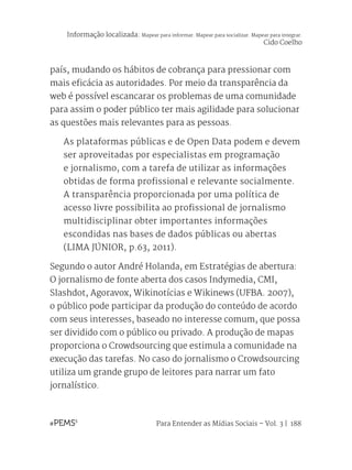 Para Entender as Mídias Sociais – Vol. 3 | 188
país, mudando os hábitos de cobrança para pressionar com
mais eficácia as autoridades. Por meio da transparência da
web é possível escancarar os problemas de uma comunidade
para assim o poder público ter mais agilidade para solucionar
as questões mais relevantes para as pessoas.
As plataformas públicas e de Open Data podem e devem
ser aproveitadas por especialistas em programação
e jornalismo, com a tarefa de utilizar as informações
obtidas de forma profissional e relevante socialmente.
A transparência proporcionada por uma política de
acesso livre possibilita ao profissional de jornalismo
multidisciplinar obter importantes informações
escondidas nas bases de dados públicas ou abertas
(LIMA JÚNIOR, p.63, 2011).
Segundo o autor André Holanda, em Estratégias de abertura:
O jornalismo de fonte aberta dos casos Indymedia, CMI,
Slashdot, Agoravox, Wikinotícias e Wikinews (UFBA. 2007),
o público pode participar da produção do conteúdo de acordo
com seus interesses, baseado no interesse comum, que possa
ser dividido com o público ou privado. A produção de mapas
proporciona o Crowdsourcing que estimula a comunidade na
execução das tarefas. No caso do jornalismo o Crowdsourcing
utiliza um grande grupo de leitores para narrar um fato
jornalístico.
Informação localizada: Mapear para informar. Mapear para socializar. Mapear para integrar.
Cido Coelho
 