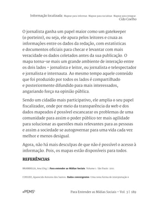 Para Entender as Mídias Sociais – Vol. 3 | 189
O jornalista ganha um papel maior como um gatekeeper
(o porteiro), ou seja, ele apura pelos leitores e cruza as
informações entre os dados da redação, com estatísticas
e documentos oficiais para checar e levantar com mais
veracidade os dados coletados antes da sua publicação. O
mapa torna-se mais um grande ambiente de interação entre
os dois lados - jornalista e leitor, ou jornalista e telespectador
e jornalista e internauta. Ao mesmo tempo aquele conteúdo
que foi produzido por todos os lados é compartilhado
e posteriormente difundido para mais interessados,
angariando força na opinião pública.
Sendo um cidadão mais participativo, ele amplia o seu papel
fiscalizador, onde por meio da transparência da web e dos
dados mapeados é possível escancarar os problemas de uma
comunidade para assim o poder público ter mais agilidade
para solucionar as questões mais relevantes para as pessoas
e assim a sociedade se autogovernar para uma vida cada vez
melhor e menos desigual.
Agora, não há mais desculpas de que não é possível o acesso à
informação. Pois, os mapas estão disponíveis para todos.
REFERÊNCIAS
BRAMBILLA, Ana (Org.). Para entender as Mídias Sociais. Volume 1. São Paulo: 2011.
COELHO, Aparecido Antonio dos Santos. Dados convergentes: Uma nova forma de interpretação e
Informação localizada: Mapear para informar. Mapear para socializar. Mapear para integrar.
Cido Coelho
 