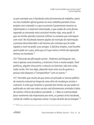 Para Entender as Mídias Sociais – Vol. 3 | 19
eu por exemplo uso o Facebook como ferramenta de trabalho, tanto
no meu trabalho oficial quanto no meu trabalho paralelo (meu
projeto com a banda) e o que eu preciso é justamente mostrar as
informações e o material relacionado, o que acaba de certa forma
expondo ou tornando mais acessível minha vida, meu perfil. O
que na minha opinião é preciso é filtrar os contatos que interagem
com você. No Facebook existem opções de restrição de informação
a pessoas desconhecidas e até mesmo aos contatos que já estão
ligados a você no perfil, seus amigos. E daí fica simples, você escolhe
quem pode ver o que, acho que aí é que mora o limite da exposição
íntima no Facebook.”
III) “Discordo da afirmação acima2
. Podemos até bloquear sim,
mas é apenas uma tentativa, a Internet é livre e muito ampla. Você
publicou, alguém tirou print e colocou na Internet, não tem volta,
todos verão. Por isso digo, depende mais uma vez do quanto a
pessoa está disposta a “compartilhar” com os outros.”
IV) “Acredito que muito do que antes era privado se tornou público
de maneira natural ao longo de uma série de mudanças sociais e
culturais. E acho que levantar a questão dos limites do que pode ser
publicado ou não nas redes sociais está diretamente atrelado à ideia
de valores críticos da própria sociedade. (...) Mas se a privacidade
fosse realmente tão importante pra mim, eu jamais teria Facebook,
cartão de crédito ou algumas outras ‘cerejas do bolo da tecnologia’.”
2	 Para preservar a identidade dos autores dos comentários, foi trocado o nome do participante por “da afirmação acima”.
Cadê a privacidade que estava aqui?
Carla Lapenda
 