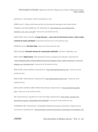 Para Entender as Mídias Sociais – Vol. 3 | 191
experiências. Florianópolis: Editora Insular/Jortec, 2012.
FERRIE, Jane E. Cholera, John Snow and the 2013 bicentennial meetings at the London School
of Hygiene and Tropical Medicine, UK. Disponível em <http://www.ph .ucla.edu/epi/snow/
intjepid41_1501_1502_2012.pdf>. Acesso em 11 de outubro de 2013.
HERCULANO, Selene. Resenha: O mapa fantasma - como a luta de dois homens contra o cólera mudou
o destino de nossas metrópoles. Disponível em Acesso em 10 de outubro de 2014.
JOHNSON, Steven. The Ghost Map. Acesso em 10 de outubro de 2014.
NEIVA, Eduardo. Dicionário Houaiss de comunicação multimídia. São Paulo: Publifolha, 2013.
REDE GLOBO. Digital Emmy: Globo Amazônia e Vozes do Araguaia são indicados. Disponível em:
<http://redeglobo.globo.com/novidades/noticia/2011/02/digital-emmy- globo-amazonia-e-vozes-do-
araguaia-sao-indicados.html>. Acesso em 20 de outubro de 2014.
REDE GLOBO. Globo Amazônia. Disponível em: <http://www.globoamazonia.com>. Acesso em 22 de
outubro de 2014.
REDE GLOBO. Globo Natureza. Disponível em <http://www.globonatureza.com>. Acesso em 22 de
outubro de 2014.
REDE GLOBO e AQUIRIS GAME STUDIO. Missão Bioma. Disponível em: <http://missaobioma.globo.
com>. Acesso em 22 de outubro de 2014.
TED. Steven Johnson: A guided tour of the Ghost Map. Disponível em <http://www. youtube.com/
watch?feature=player_embedded&v=KvHL0dHj3RM>. Acesso em 09 de outubro de 2014.
TUDORÁDIO.COM. “Buracômetro” da BandNews FM ganha destaque em São Paulo e mapeia mais de
1020 buracos. Disponível em: <http://tudoradio.com/noticias/ver/8923-buracometro-da-bandnews-fm-
Informação localizada: Mapear para informar. Mapear para socializar. Mapear para integrar.
Cido Coelho
 