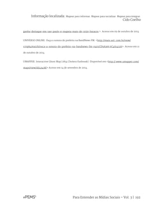 Para Entender as Mídias Sociais – Vol. 3 | 192
ganha-destaque-em-sao-paulo-e-mapeia-mais-de-1020-buracos >. Acesso em 09 de outubro de 2014.
UNIVERSO ONLINE. Ouça a sonora do prefeito na BandNews FM. <http://mais.uol. com.br/view/
s70pk4i6az2h/ouca-a-sonora-do-prefeito-na-bandnews-fm-0402CD9A366 6C4A14326>. Acesso em 11
de outubro de 2014.
UMAPPER. Interactive Ghost Map (1854 Cholera Outbreak). Disponível em <http:// www.umapper.com/
maps/view/id/43438/> Acesso em 14 de setembro de 2014.
Informação localizada: Mapear para informar. Mapear para socializar. Mapear para integrar.
Cido Coelho
 