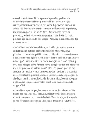 Para Entender as Mídias Sociais – Vol. 3 | 194
As redes sociais mediadas por computador podem ser
canais importantíssimos para facilitar a comunicação
entre parlamentares e seus eleitores. É provável que o uso
adequado dessas ferramentas nas manifestações populares,
realizadas a partir junho de 2013, desse outro rumo ao
protesto, refletindo-se em respostas mais ágeis do meio
político aos anseios da população. Mas, infelizmente, não foi
o que ocorreu.
A relação entre eleito e eleitor, mantida por meio de uma
comunicação pública que se pressupõe eficiente, deve
priorizar o interesse público e ter o cidadão como seu foco ou
o centro de suas ações. Além disso, como explica Jorge Duarte
no artigo “Instrumentos de Comunicação Pública” (2009, p.
59), essa relação deve “tratar comunicação como um processo
mais amplo do que informação” além de preocupar-se em
adaptar os instrumentos que se dispõem de forma a atender
às necessidades, possibilidades e interesses da população. E,
ainda, assumir a complexidade da comunicação e se adequar
a ela, como resposta aos votos recebidos e à obtenção do
cargo público.
Ao analisar a participação dos vereadores da cidade de São
Paulo nas redes sociais virtuais, percebemos que a maioria
é usuária desses recursos (tabela1). No entanto, se indagada
sobre o porquê de estar no Facebook, Twitter, Youtube etc.,
Para entender as mídias sociais no seu uso pelos parlamentares de SP
Ivone Rocha
 