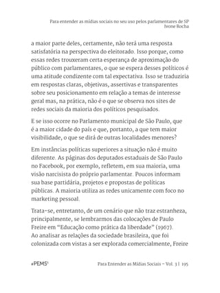 Para Entender as Mídias Sociais – Vol. 3 | 195
a maior parte deles, certamente, não terá uma resposta
satisfatória na perspectiva do eleitorado. Isso porque, como
essas redes trouxeram certa esperança de aproximação do
público com parlamentares, o que se espera desses políticos é
uma atitude condizente com tal expectativa. Isso se traduziria
em respostas claras, objetivas, assertivas e transparentes
sobre seu posicionamento em relação a temas de interesse
geral mas, na prática, não é o que se observa nos sites de
redes sociais da maioria dos políticos pesquisados.
E se isso ocorre no Parlamento municipal de São Paulo, que
é a maior cidade do país e que, portanto, a que tem maior
visibilidade, o que se dirá de outras localidades menores?
Em instâncias políticas superiores a situação não é muito
diferente. As páginas dos deputados estaduais de São Paulo
no Facebook, por exemplo, refletem, em sua maioria, uma
visão narcisista do próprio parlamentar. Poucos informam
sua base partidária, projetos e propostas de políticas
públicas. A maioria utiliza as redes unicamente com foco no
marketing pessoal.
Trata-se, entretanto, de um cenário que não traz estranheza,
principalmente, se lembrarmos das colocações de Paulo
Freire em “Educação como prática da liberdade” (1967).
Ao analisar as relações da sociedade brasileira, que foi
colonizada com vistas a ser explorada comercialmente, Freire
Para entender as mídias sociais no seu uso pelos parlamentares de SP
Ivone Rocha
 