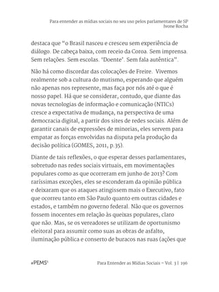 Para Entender as Mídias Sociais – Vol. 3 | 196
destaca que “o Brasil nasceu e cresceu sem experiência de
diálogo. De cabeça baixa, com receio da Coroa. Sem imprensa.
Sem relações. Sem escolas. ‘Doente’. Sem fala autêntica”.
Não há como discordar das colocações de Freire. Vivemos
realmente sob a cultura do mutismo, esperando que alguém
não apenas nos represente, mas faça por nós até o que é
nosso papel. Há que se considerar, contudo, que diante das
novas tecnologias de informação e comunicação (NTICs)
cresce a expectativa de mudança, na perspectiva de uma
democracia digital, a partir dos sites de redes sociais. Além de
garantir canais de expressões de minorias, eles servem para
empatar as forças envolvidas na disputa pela produção da
decisão política (GOMES, 2011, p.35).
Diante de tais reflexões, o que esperar desses parlamentares,
sobretudo nas redes sociais virtuais, em movimentações
populares como as que ocorreram em junho de 2013? Com
raríssimas exceções, eles se esconderam da opinião pública
e deixaram que os ataques atingissem mais o Executivo, fato
que ocorreu tanto em São Paulo quanto em outras cidades e
estados, e também no governo federal. Não que os governos
fossem inocentes em relação às queixas populares, claro
que não. Mas, se os vereadores se utilizam de oportunismo
eleitoral para assumir como suas as obras de asfalto,
iluminação pública e conserto de buracos nas ruas (ações que
Para entender as mídias sociais no seu uso pelos parlamentares de SP
Ivone Rocha
 