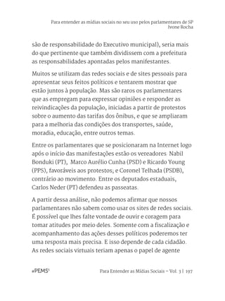 Para Entender as Mídias Sociais – Vol. 3 | 197
são de responsabilidade do Executivo municipal), seria mais
do que pertinente que também dividissem com a prefeitura
as responsabilidades apontadas pelos manifestantes.
Muitos se utilizam das redes sociais e de sites pessoais para
apresentar seus feitos políticos e tentarem mostrar que
estão juntos à população. Mas são raros os parlamentares
que as empregam para expressar opiniões e responder as
reivindicações da população, iniciadas a partir de protestos
sobre o aumento das tarifas dos ônibus, e que se ampliaram
para a melhoria das condições dos transportes, saúde,
moradia, educação, entre outros temas.
Entre os parlamentares que se posicionaram na Internet logo
após o início das manifestações estão os vereadores Nabil
Bonduki (PT), Marco Aurélio Cunha (PSD) e Ricardo Young
(PPS), favoráveis aos protestos; e Coronel Telhada (PSDB),
contrário ao movimento. Entre os deputados estaduais,
Carlos Neder (PT) defendeu as passeatas.
A partir dessa análise, não podemos afirmar que nossos
parlamentares não sabem como usar os sites de redes sociais.
É possível que lhes falte vontade de ouvir e coragem para
tomar atitudes por meio deles. Somente com a fiscalização e
acompanhamento das ações desses políticos poderemos ter
uma resposta mais precisa. E isso depende de cada cidadão.
As redes sociais virtuais teriam apenas o papel de agente
Para entender as mídias sociais no seu uso pelos parlamentares de SP
Ivone Rocha
 