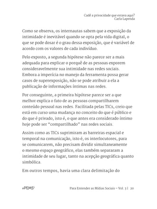 Para Entender as Mídias Sociais – Vol. 3 | 20
Como se observa, os internautas sabem que a exposição da
intimidade é inevitável quando se opta pela vida digital, o
que se pode dosar é o grau dessa exposição, que é variável de
acordo com os valores de cada indivíduo.
Pelo exposto, a segunda hipótese não parece ser a mais
adequada para explicar o porquê de as pessoas exporem
consideravelmente sua intimidade nas redes sociais.
Embora a imperícia no manejo da ferramenta possa gerar
casos de superexposição, não se pode atribuir a ela a
publicação de informações íntimas nas redes.
Por conseguinte, a primeira hipótese parece ser a que
melhor explica o fato de as pessoas compartilharem
conteúdo pessoal nas redes. Facilitada pelas TICs, creio que
está em curso uma mudança no conceito do que é público e
do que é privado, isto é, o que antes era considerado íntimo
hoje pode ser “compartilhado” nas redes sociais.
Assim como as TICs suprimiram as barreiras espacial e
temporal na comunicação, isto é, os interlocutores, para
se comunicarem, não precisam dividir simultaneamente
o mesmo espaço geográfico, elas também separaram a
intimidade de seu lugar, tanto na acepção geográfica quanto
simbólica.
Em outros tempos, havia uma clara delimitação do
Cadê a privacidade que estava aqui?
Carla Lapenda
 