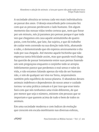 Para Entender as Mídias Sociais – Vol. 3 | 201
A sociedade altruísta se tornou cada vez mais individualista
ao passar dos anos. O desejo exacerbado pelo consumo fez
com que as pessoas perdessem o lado humano. Em algum
momento das nossas vidas tenho certeza que, nem que fosse
por um minuto, nós já paramos pra pensar porque é que toda
vez que chegamos em casa aquele animalzinho de quatro
patas, com focinho, que late, faz sujeira, e que dá trabalho
de cuidar vem correndo na sua direção todo feliz, abanando
o rabo, e demonstrando que ele esperou ansiosamente o dia
todo por sua chegada. Até mesmo aquele bichinho que não
expressa tanta felicidade assim, mas que quando você chega
faz questão de passar lentamente entre suas pernas fazendo
um som preguiçoso enquanto o corpinho todo se arrepia.
Infelizmente parece que perdemos o real senso e valor da
vida, e não estamos falando apenas da vida do ser humano
não, e sim de qualquer ser vivo na Terra, responsáveis
também pelo equilíbrio do nosso planeta. O abandono desses
animais indefesos e dependentes do nosso amor e cuidado
tornou-se uma prática comum e é por isso que esse texto
fará com que nós tenhamos uma visão diferente, de que
por menor que seja o número, existem sim pessoas que se
importam e que querem acima de tudo o bem de todos os
animais.
Em uma sociedade moderna e com índices de evolução
que crescem em escala exorbitante nas diversas esferas,
Abandono e adoção de animais: a luta por quem não pede nada em troca
Filipe Prado Inácio
 