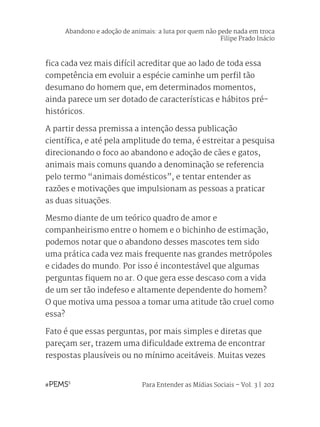 Para Entender as Mídias Sociais – Vol. 3 | 202
fica cada vez mais difícil acreditar que ao lado de toda essa
competência em evoluir a espécie caminhe um perfil tão
desumano do homem que, em determinados momentos,
ainda parece um ser dotado de características e hábitos pré-
históricos.
A partir dessa premissa a intenção dessa publicação
científica, e até pela amplitude do tema, é estreitar a pesquisa
direcionando o foco ao abandono e adoção de cães e gatos,
animais mais comuns quando a denominação se referencia
pelo termo “animais domésticos”, e tentar entender as
razões e motivações que impulsionam as pessoas a praticar
as duas situações.
Mesmo diante de um teórico quadro de amor e
companheirismo entre o homem e o bichinho de estimação,
podemos notar que o abandono desses mascotes tem sido
uma prática cada vez mais frequente nas grandes metrópoles
e cidades do mundo. Por isso é incontestável que algumas
perguntas fiquem no ar. O que gera esse descaso com a vida
de um ser tão indefeso e altamente dependente do homem?
O que motiva uma pessoa a tomar uma atitude tão cruel como
essa?
Fato é que essas perguntas, por mais simples e diretas que
pareçam ser, trazem uma dificuldade extrema de encontrar
respostas plausíveis ou no mínimo aceitáveis. Muitas vezes
Abandono e adoção de animais: a luta por quem não pede nada em troca
Filipe Prado Inácio
 