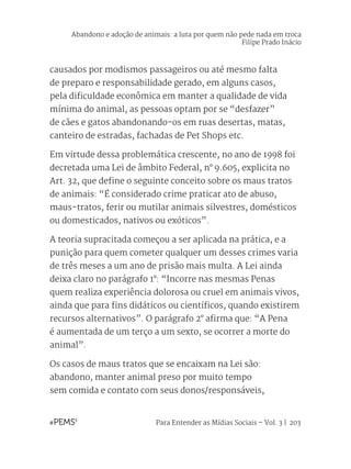 Para Entender as Mídias Sociais – Vol. 3 | 203
causados por modismos passageiros ou até mesmo falta
de preparo e responsabilidade gerado, em alguns casos,
pela dificuldade econômica em manter a qualidade de vida
mínima do animal, as pessoas optam por se “desfazer”
de cães e gatos abandonando-os em ruas desertas, matas,
canteiro de estradas, fachadas de Pet Shops etc.
Em virtude dessa problemática crescente, no ano de 1998 foi
decretada uma Lei de âmbito Federal, n° 9.605, explicita no
Art. 32, que define o seguinte conceito sobre os maus tratos
de animais: “É considerado crime praticar ato de abuso,
maus-tratos, ferir ou mutilar animais silvestres, domésticos
ou domesticados, nativos ou exóticos”.
A teoria supracitada começou a ser aplicada na prática, e a
punição para quem cometer qualquer um desses crimes varia
de três meses a um ano de prisão mais multa. A Lei ainda
deixa claro no parágrafo 1°: “Incorre nas mesmas Penas
quem realiza experiência dolorosa ou cruel em animais vivos,
ainda que para fins didáticos ou científicos, quando existirem
recursos alternativos”. O parágrafo 2° afirma que: “A Pena
é aumentada de um terço a um sexto, se ocorrer a morte do
animal”.
Os casos de maus tratos que se encaixam na Lei são:
abandono, manter animal preso por muito tempo
sem comida e contato com seus donos/responsáveis,
Abandono e adoção de animais: a luta por quem não pede nada em troca
Filipe Prado Inácio
 