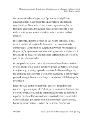 Para Entender as Mídias Sociais – Vol. 3 | 204
deixar o animal em lugar impróprio e anti-higiênico,
envenenamento, agressão física, covarde e exagerada,
mutilação, utilizar animal em shows, apresentações ou
trabalho que possa lhe causar pânico e sofrimento e por
último não procurar um veterinário se o animal estiver
doente.
Infelizmente, mesmo depois da Lei e suas sanções, ainda
vemos muitas situações de descasos contra os animais
domésticos. Com o tempo surgiram diversas Associações e
Organizações governamentais e não-governamentais com a
finalidade de ajudar os animais que sofreram maus tratos ou
que foram abandonados.
Ao longo do tempo e com a ajuda da modernidade as redes
sociais surgiram, e com o seu forte poder de formar opiniões
e de juntar grandes grupos de pessoas de diversos lugares,
fez com que a luta contra o crime do abandono e a motivação
pela adoção ganhasse mais força e também visibilidade pela
sociedade.
Redes sociais como o Facebook, Twitter, Youtube e até
mesmo o quase esquecido Orkut, serviram como ferramentas
e hoje são o maior canal de comunicação entre as pessoas e
o poder público. Por meio desses canais diversos conteúdos
são espalhados pela rede mundial de computadores como,
banners, informativos, avisos de descaso, denúncias,
Abandono e adoção de animais: a luta por quem não pede nada em troca
Filipe Prado Inácio
 