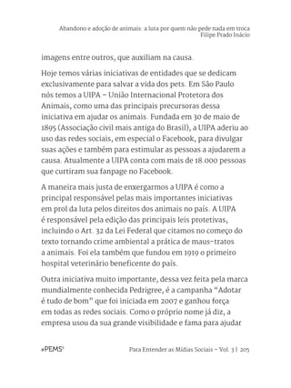 Para Entender as Mídias Sociais – Vol. 3 | 205
imagens entre outros, que auxiliam na causa.
Hoje temos várias iniciativas de entidades que se dedicam
exclusivamente para salvar a vida dos pets. Em São Paulo
nós temos a UIPA – União Internacional Protetora dos
Animais, como uma das principais precursoras dessa
iniciativa em ajudar os animais. Fundada em 30 de maio de
1895 (Associação civil mais antiga do Brasil), a UIPA aderiu ao
uso das redes sociais, em especial o Facebook, para divulgar
suas ações e também para estimular as pessoas a ajudarem a
causa. Atualmente a UIPA conta com mais de 18.000 pessoas
que curtiram sua fanpage no Facebook.
A maneira mais justa de enxergarmos a UIPA é como a
principal responsável pelas mais importantes iniciativas
em prol da luta pelos direitos dos animais no país. A UIPA
é responsável pela edição das principais leis protetivas,
incluindo o Art. 32 da Lei Federal que citamos no começo do
texto tornando crime ambiental a prática de maus-tratos
a animais. Foi ela também que fundou em 1919 o primeiro
hospital veterinário beneficente do país.
Outra iniciativa muito importante, dessa vez feita pela marca
mundialmente conhecida Pedrigree, é a campanha “Adotar
é tudo de bom” que foi iniciada em 2007 e ganhou força
em todas as redes sociais. Como o próprio nome já diz, a
empresa usou da sua grande visibilidade e fama para ajudar
Abandono e adoção de animais: a luta por quem não pede nada em troca
Filipe Prado Inácio
 