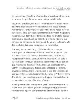 Para Entender as Mídias Sociais – Vol. 3 | 206
no combate ao abandono afirmando que não há melhor coisa
no mundo do que dar amor a um pet que foi deixado.
Segundo a empresa, em 2007, somente no Brasil havia mais
de 20 milhões de cachorros abandonados e desse número
70% iam parar em abrigos. O que é mais triste nessa história
é que desse total 90% não encontram um novo lar. Na prática
essa iniciativa da Pedigree tem como foco estimular a adoção,
porém junta disso há outra parte bem legal na história que
consiste da conversão de parte do dinheiro arrecado na venda
dos produtos da marca para ajudar na campanha.
Em 2009 foram mais de 40 ONGs beneficiadas em 30
municípios totalizando mais de 28.000 cães adotados com
influência direta da “Adotar é tudo de bom”. Em 2012 a
Pedigree lançou uma campanha com foco exclusivo para a
Internet com conteúdo totalmente diferente de tudo aquilo
que os usuários estão acostumados a ver. Chamada de “É
OSSO” essa ideia surgiu depois que a empresa identificou
uma triste realidade presente no dia-a-dia das pessoas que
usam as redes sociais diariamente. Segundo a Pedigree, cerca
de 60% dos internautas usam as redes para compartilharem
reclamações dos mais distintos gêneros.
A Pedigree também mantem um perfil bem interessante no
Flickr onde os usuários postam com orgulho fotos dos seus
cachorrinhos e gatos que entraram na família fruto de uma
Abandono e adoção de animais: a luta por quem não pede nada em troca
Filipe Prado Inácio
 