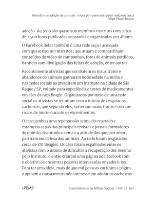 Para Entender as Mídias Sociais – Vol. 3 | 207
adoção. Ao todo são quase 700 membros inscritos com cerca
de 1.500 fotos publicadas separadas e organizadas por álbuns.
O Facebook deles também é uma rede super acessada
com quase 650 mil inscritos, que atuam e compartilham
conteúdos de vídeo de campanhas, fotos de animais perdidos,
banners com divulgação das feiras de adoção, entre outros.
Recentemente ativistas que combatem os maus tratos e
abandonos de animais ganharam notoriedade na mídia e
nas redes sociais ao invadirem um Instituto na cidade de São
Roque / SP, voltado para experiência e testes de medicamentos
em cães da raça Beagle. Organizados por meio de uma rede
social os ativistas se reuniram com o intuito de resgatar os
cachorros, que segundo eles, sofreriam maus tratos e corriam
riscos de morte durante os experimentos.
O caso ganhou uma repercussão acima do esperado e
estampou capas das principais revistas e jornais formadores
de opinião discutindo o tema e a atitude dos que, por amor,
partiram em defesa dos animais. Ao todo foram resgatados
cerca de 170 Beagles. Os cães foram espalhados entre os
ativistas com o intuito de dificultar a recuperação dos mesmo
pelo Instituto, e então criaram uma página no Facebook com
o objetivo de encontrar pessoas interessadas em adotá-los.
Para ter uma ideia, mais de 390 mil pessoas curtiram a página
e apoiam a causa mostrando interesse em adotar os cachorros.
Abandono e adoção de animais: a luta por quem não pede nada em troca
Filipe Prado Inácio
 