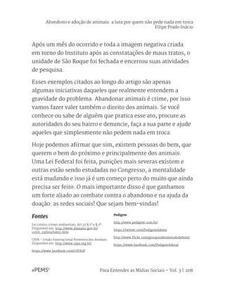 Para Entender as Mídias Sociais – Vol. 3 | 208
Após um mês do ocorrido e toda a imagem negativa criada
em torno do Instituto após as constatações de maus tratos, o
unidade de São Roque foi fechada e encerrou suas atividades
de pesquisa.
Esses exemplos citados ao longo do artigo são apenas
algumas iniciativas daqueles que realmente entendem a
gravidade do problema. Abandonar animais é crime, por isso
vamos fazer valer também o direito dos animais. Se você
conhece ou sabe de alguém que pratica esse ato, procure as
autoridades do seu bairro e denuncie, faça a sua parte e ajude
aqueles que simplesmente não pedem nada em troca.
Hoje podemos afirmar que sim, existem pessoas do bem, que
querem o bem do próximo e principalmente dos animais.
Uma Lei Federal foi feita, punições mais severas existem e
outras estão sendo estudadas no Congresso, a mentalidade
está mudando e isso já é um começo perto do muito que ainda
precisa ser feito. O mais importante disso é que ganhamos
um forte aliado ao combate contra o abandono e na ajuda da
doação: as redes sociais! Que sejam bem-vindas!
Fontes
Lei contra crimes ambientais, Art 32 § 1º e § 2º.
Disponível em: http://www.planalto.gov.br/
ccivil_03/leis/l9605.htm
UIPA – União Internacional Protetora dos Animais.
Disponível em: http://www.uipa.org.br/
https://www.facebook.com/UIPASP
Pedigree
http://www.pedigree.com.br/
https://twitter.com/PedigreeAdotar
http://www.flickr.com/groups/adotaretudodebom/
https://www.facebook.com/PedigreeAdotar
Abandono e adoção de animais: a luta por quem não pede nada em troca
Filipe Prado Inácio
 