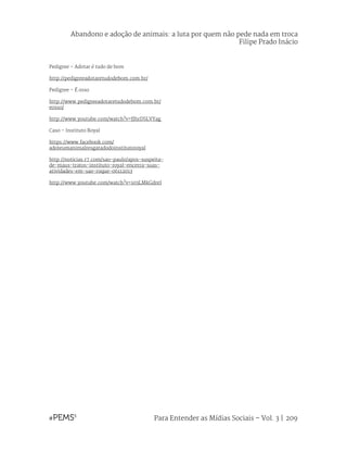 Para Entender as Mídias Sociais – Vol. 3 | 209
Abandono e adoção de animais: a luta por quem não pede nada em troca
Filipe Prado Inácio
Pedigree – Adotar é tudo de bom
http://pedigreeadotaretudodebom.com.br/
Pedigree – É osso
http://www.pedigreeadotaretudodebom.com.br/
eosso/
http://www.youtube.com/watch?v=fJhrDSLVYag
Caso – Instituto Royal
https://www.facebook.com/
adoteumanimalresgatadodoinstitutoroyal
http://noticias.r7.com/sao-paulo/apos-suspeita-
de-maus-tratos-instituto-royal-encerra-suas-
atividades-em-sao-roque-06112013
http://www.youtube.com/watch?v=103LMkGdreI
 