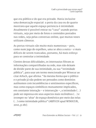 Para Entender as Mídias Sociais – Vol. 3 | 21
que era público e do que era privado. Havia inclusive
uma demarcação espacial: a porta da casa ou do quarto
mostrava que aquele espaço pertencia à intimidade.
Atualmente é possível entrar na “casa” usando portas
virtuais, seja por meio de fotos e conteúdos postados
nas redes, seja pelas conversas online, que muitas vezes
utilizam câmeras.
As portas virtuais são muito mais numerosas - pois,
como num jogo de espelhos, uma se abra a outra - e mais
difíceis de serem trancadas; portanto, há mais esforço
para se controlar a intimidade.
Cientes dessas dificuldades, os internautas filtram as
informações compartilhadas na rede, mas não deixam
de dividir parte de sua intimidade, ou sua “intimidade
pública”, para usar um termo mencionado por Winocur ao
citar Arfuch, que afirma: “da mesma forma que o público
e o privado já não podem ser pensados como domínios
autônomos com incumbências e sentimentos específicos,
mas como espaços simbólicos mutuamente implicados,
em constante interação – e intersecção –, a intimidade (...)
pode ser expressa em seus aspectos mais recônditos (...) e
irromper no ‘altar’ do espaço doméstico por meio das telas
(...) como intimidade pública” (ARFUCH apud WINOCUR,
2010, p.181).
Cadê a privacidade que estava aqui?
Carla Lapenda
 
