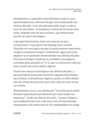 Para Entender as Mídias Sociais – Vol. 3 | 211
Antigamente, as gerações eram definidas a cada 25 anos,
aproximadamente, diferente do que vem acontecendo nas
últimas décadas. Uma nova geração pode surgir a cada 10
anos ou até menos. As mudanças acontecem de forma mais
veloz, exigindo mais de seus usuários, que devem estar
atentos às novas tecnologias.
A geração baby boomer, hoje com mais de 45 anos,
caracterizava-se por gostar de emprego fixo e estável.
Nascidos em uma época em que era praticamente impossível
imaginar tamanha evolução e dinamismo, agora precisam
adaptar-se as novidades desenvolvidas nas últimas décadas.
Precisam interagir e dominar as novidades tecnológicas
utilizadas pelas gerações X, Y e Z, que se relacionam cada vez
mais através das novas mídias digitais.
Diante dos avanços tecnológicos das últimas décadas, a
geração baby boomer pode enfrentar algumas dificuldades
para utilizar as plataformas digitais, porém, as dificuldades
não são obstáculos para eles que estão cada vez mais ativos
nas mídias.
Matthewman (2012, p.34) afirma que “os profissionais Baby
Boomers tipicamente permanecem por mais tempo nas
empresas”. Ainda nos dizeres do autor, “muitos chegam a
uma média de entre oito e dez anos com um determinado
empregador e daí talvez dois ou três empregadores ao longo
As mídias sociais motivando gerações
Heli Silva
 