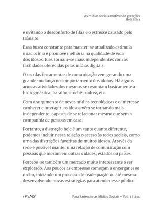 Para Entender as Mídias Sociais – Vol. 3 | 214
e evitando o desconforto de filas e o estresse causado pelo
trânsito.
Essa busca constante para manter-se atualizado estimula
o raciocínio e promove melhoria na qualidade de vida
dos idosos. Eles tornam-se mais independentes com as
facilidades oferecidas pelas mídias digitais.
O uso das ferramentas de comunicação vem gerando uma
grande mudança no comportamento dos idosos. Há alguns
anos as atividades dos mesmos se resumiam basicamente a
hidroginástica, baralho, crochê, xadrez, etc.
Com o surgimento de novas mídias tecnológicas e o interesse
conhecer e interagir, os idosos vêm se tornando mais
independente, capazes de se relacionar mesmo que sem a
companhia de pessoas em casa.
Portanto, a distração hoje é um tanto quanto diferente,
podemos incluir nessa relação o acesso às redes sociais, como
uma das distrações favoritas de muitos idosos. Através da
rede é possível manter uma relação de comunicação com
pessoas que moram em outras cidades, estados ou países.
Percebe-se também um mercado muito interessante a ser
explorado. Aos poucos as empresas começam a enxergar esse
nicho, iniciando um processo de readequação ou até mesmo
desenvolvendo novas estratégias para atender esse público
As mídias sociais motivando gerações
Heli Silva
 