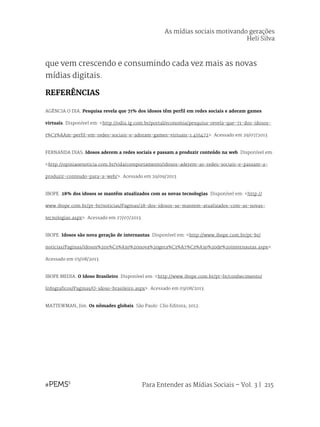 Para Entender as Mídias Sociais – Vol. 3 | 215
que vem crescendo e consumindo cada vez mais as novas
mídias digitais.
REFERÊNCIAS
AGÊNCIA O DIA. Pesquisa revela que 71% dos idosos têm perfil em redes sociais e adoram games
virtuais. Disponível em: <http://odia.ig.com.br/portal/economia/pesquisa-revela-que-71-dos-idosos-
t%C3%AAm-perfil-em-redes-sociais-e-adoram-games-virtuais-1.455472>. Acessado em 29/07/2013
FERNANDA DIAS. Idosos aderem a redes sociais e passam a produzir conteúdo na web. Disponível em:
<http://opiniaoenoticia.com.br/vida/comportamento/idosos-aderem-as-redes-sociais-e-passam-a-
produzir-conteudo-para-a-web/>. Acessado em 29/09/2013
IBOPE. 28% dos idosos se mantêm atualizados com as novas tecnologias. Disponível em: <http://
www.ibope.com.br/pt-br/noticias/Paginas/28-dos-idosos-se-mantem-atualizados-com-as-novas-
tecnologias.aspx>. Acessado em 27/07/2013.
IBOPE. Idosos são nova geração de internautas. Disponível em: <http://www.ibope.com.br/pt-br/
noticias/Paginas/Idosos%20s%C3%A3o%20nova%20gera%C3%A7%C3%A3o%20de%20internautas.aspx>.
Acessado em 03/08/2013.
IBOPE MEDIA. O Idoso Brasileiro. Disponível em: <http://www.ibope.com.br/pt-br/conhecimento/
Infograficos/Paginas/O-idoso-brasileiro.aspx>. Acessado em 03/08/2013.
MATTEWMAN, Jim. Os nômades globais. São Paulo: Clio Editora, 2012.
As mídias sociais motivando gerações
Heli Silva
 
