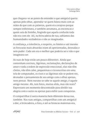 Para Entender as Mídias Sociais – Vol. 3 | 218
que chegava-se ao ponto de entender o que amigo(a) queria
apenas pelo olhar, aprendia-se quem falava mais com as
mãos do que com as palavras, quem era corajoso porque
sempre enfrentava, e também arrumava, as encrencas e
quem saía de fininho, fingindo que aquela confusão toda
não era com ele. Ali, na brincadeira de rua, sabíamos das
humanidades verdadeiras e não as imaginadas.
A confiança, a tolerância, o respeito, os limites e até mesmo
as frescuras mais absurdas eram ali apresentadas, desnudas e
sem pudor. Cada um era o melhor que poderia ser e não o que
imaginava ser.
As ruas de hoje estão um pouco diferentes. Ainda que
contenham sorrisos, lágrimas, reclamações, declarações de
amor e toda a ordem de expressão emocional, elas não têm
cheiro, não têm calor, pequeninas e circunscritas em uma
tela de computador, os risos e as lágrimas não se podem ver,
desnudar o pensamento de seu amigo com o olhar apenas,
nem pensar. Nem mesmo se sabe se aquele amigo, é aquele
amigo mesmo. Ah, tem fotos, muitas aliás, mas são reais?
Expressam um momento descontraído para dividir sua
alegria com o outro ou apenas para exibir suas conquistas.
O compartilhar é outra maneira bem diferente dessa rua,
também. Nas ruas antigas, compartilhar com um amigo(a)
a dor, a brincadeira, o fora, e até as broncas maternas era,
Um outro olhar
Solange Reis
 