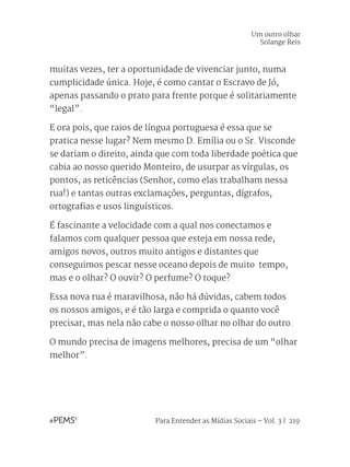 Para Entender as Mídias Sociais – Vol. 3 | 219
muitas vezes, ter a oportunidade de vivenciar junto, numa
cumplicidade única. Hoje, é como cantar o Escravo de Jó,
apenas passando o prato para frente porque é solitariamente
“legal”.
E ora pois, que raios de língua portuguesa é essa que se
pratica nesse lugar? Nem mesmo D. Emília ou o Sr. Visconde
se dariam o direito, ainda que com toda liberdade poética que
cabia ao nosso querido Monteiro, de usurpar as vírgulas, os
pontos, as reticências (Senhor, como elas trabalham nessa
rua!) e tantas outras exclamações, perguntas, dígrafos,
ortografias e usos linguísticos.
É fascinante a velocidade com a qual nos conectamos e
falamos com qualquer pessoa que esteja em nossa rede,
amigos novos, outros muito antigos e distantes que
conseguimos pescar nesse oceano depois de muito tempo,
mas e o olhar? O ouvir? O perfume? O toque?
Essa nova rua é maravilhosa, não há dúvidas, cabem todos
os nossos amigos, e é tão larga e comprida o quanto você
precisar, mas nela não cabe o nosso olhar no olhar do outro.
O mundo precisa de imagens melhores, precisa de um “olhar
melhor”.
Um outro olhar
Solange Reis
 