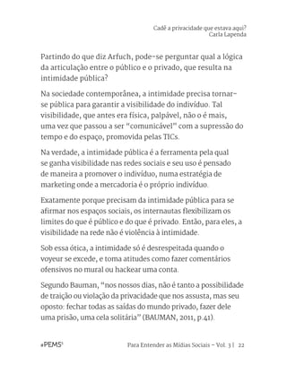 Para Entender as Mídias Sociais – Vol. 3 | 22
Partindo do que diz Arfuch, pode-se perguntar qual a lógica
da articulação entre o público e o privado, que resulta na
intimidade pública?
Na sociedade contemporânea, a intimidade precisa tornar-
se pública para garantir a visibilidade do indivíduo. Tal
visibilidade, que antes era física, palpável, não o é mais,
uma vez que passou a ser “comunicável” com a supressão do
tempo e do espaço, promovida pelas TICs.
Na verdade, a intimidade pública é a ferramenta pela qual
se ganha visibilidade nas redes sociais e seu uso é pensado
de maneira a promover o indivíduo, numa estratégia de
marketing onde a mercadoria é o próprio indivíduo.
Exatamente porque precisam da intimidade pública para se
afirmar nos espaços sociais, os internautas flexibilizam os
limites do que é público e do que é privado. Então, para eles, a
visibilidade na rede não é violência à intimidade.
Sob essa ótica, a intimidade só é desrespeitada quando o
voyeur se excede, e toma atitudes como fazer comentários
ofensivos no mural ou hackear uma conta.
Segundo Bauman, “nos nossos dias, não é tanto a possibilidade
de traição ou violação da privacidade que nos assusta, mas seu
oposto: fechar todas as saídas do mundo privado, fazer dele
uma prisão, uma cela solitária” (BAUMAN, 2011, p.41).
Cadê a privacidade que estava aqui?
Carla Lapenda
 
