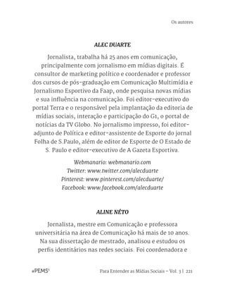 Para Entender as Mídias Sociais – Vol. 3 | 221
Os autores
ALEC DUARTE
Jornalista, trabalha há 25 anos em comunicação,
principalmente com jornalismo em mídias digitais. É
consultor de marketing político e coordenador e professor
dos cursos de pós-graduação em Comunicação Multimídia e
Jornalismo Esportivo da Faap, onde pesquisa novas mídias
e sua influência na comunicação. Foi editor-executivo do
portal Terra e o responsável pela implantação da editoria de
mídias sociais, interação e participação do G1, o portal de
notícias da TV Globo. No jornalismo impresso, foi editor-
adjunto de Política e editor-assistente de Esporte do jornal
Folha de S.Paulo, além de editor de Esporte de O Estado de
S. Paulo e editor-executivo de A Gazeta Esportiva.
Webmanario: webmanario.com
Twitter: www.twitter.com/alecduarte
Pinterest: www.pinterest.com/alecduarte/
Facebook: www.facebook.com/alecduarte
ALINE NÉTO
Jornalista, mestre em Comunicação e professora
universitária na área de Comunicação há mais de 10 anos.
Na sua dissertação de mestrado, analisou e estudou os
perfis identitários nas redes sociais. Foi coordenadora e
 