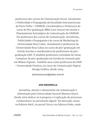 Para Entender as Mídias Sociais – Vol. 3 | 222
professora dos cursos de Comunicação Social: Jornalismo
/ Publicidade e Propaganda da Faculdade Interamericana
de Porto Velho - UNIRON; Coordenadora e Professora do
curso de Pós-graduação MBA (Lato Sensu) em Gestão e
Planejamento Estratégico de Comunicação da UNIRON.
Foi professora dos cursos de Comunicação: Jornalismo,
Publicidade e Propaganda e do curso de Marketing da
Universidade Braz Cubas. Atualmente é professora da
Universidade Braz Cubas no curso de pós-graduação em
Gestão Escolar e coordenadora de professores da pós-
graduação EAD. É também professora convidada do Senac
Campinas da pós-graduação em Gestão da Comunicação
em Mídias Digitais. Também atua como professora da UNIP
- Universidade Paulista, no curso de Comunicação Digital:
Design Gráfico, desde 2004.
alineneto2000@yahoo.com.br
ANA BRAMBILLA
Jornalista, mestre e doutoranda em comunicação e
informação pela Universidade Austral (Buenos Aires).
Desde 2003 dedica-se à pesquisa e à aplicação de processos
colaborativos no jornalismo digital. No mercado, atuou
na Editora Abril, no portal Terra e na Editora Globo, onde
Os autores
 