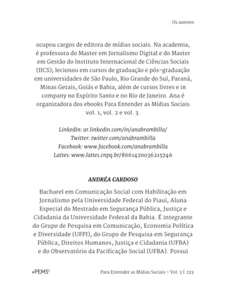 Para Entender as Mídias Sociais – Vol. 3 | 223
ocupou cargos de editora de mídias sociais. Na academia,
é professora do Master em Jornalismo Digital e do Master
em Gestão do Instituto Internacional de Ciências Sociais
(IICS); lecionou em cursos de graduação e pós-graduação
em universidades de São Paulo, Rio Grande do Sul, Paraná,
Minas Gerais, Goiás e Bahia, além de cursos livres e in
company no Espírito Santo e no Rio de Janeiro. Ana é
organizadora dos ebooks Para Entender as Mídias Sociais
vol. 1, vol. 2 e vol. 3.
Linkedin: ar.linkedin.com/in/anabrambilla/
Twitter: twitter.com/anabrambilla
Facebook: www.facebook.com/anabrambilla
Lattes: www.lattes.cnpq.br/8661470036215746
ANDRÉA CARDOSO
Bacharel em Comunicação Social com Habilitação em
Jornalismo pela Universidade Federal do Piauí, Aluna
Especial do Mestrado em Segurança Pública, Justiça e
Cidadania da Universidade Federal da Bahia. É integrante
do Grupo de Pesquisa em Comunicação, Economia Política
e Diversidade (UFPI), do Grupo de Pesquisa em Segurança
Pública, Direitos Humanos, Justiça e Cidadania (UFBA)
e do Observatório da Pacificação Social (UFBA). Possui
Os autores
 
