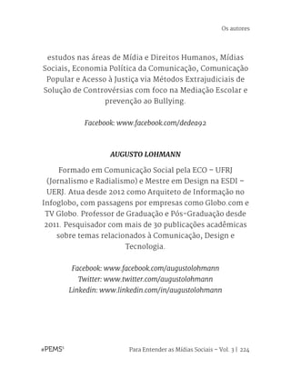 Para Entender as Mídias Sociais – Vol. 3 | 224
estudos nas áreas de Mídia e Direitos Humanos, Mídias
Sociais, Economia Política da Comunicação, Comunicação
Popular e Acesso à Justiça via Métodos Extrajudiciais de
Solução de Controvérsias com foco na Mediação Escolar e
prevenção ao Bullying.
Facebook: www.facebook.com/dedea92
AUGUSTO LOHMANN
Formado em Comunicação Social pela ECO – UFRJ
(Jornalismo e Radialismo) e Mestre em Design na ESDI –
UERJ. Atua desde 2012 como Arquiteto de Informação no
Infoglobo, com passagens por empresas como Globo.com e
TV Globo. Professor de Graduação e Pós-Graduação desde
2011. Pesquisador com mais de 30 publicações acadêmicas
sobre temas relacionados à Comunicação, Design e
Tecnologia. 
Facebook: www.facebook.com/augustolohmann
Twitter: www.twitter.com/augustolohmann
Linkedin: www.linkedin.com/in/augustolohmann
Os autores
 