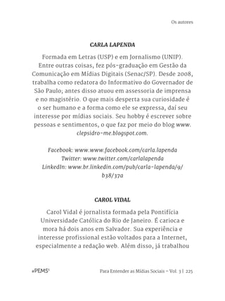 Para Entender as Mídias Sociais – Vol. 3 | 225
CARLA LAPENDA
Formada em Letras (USP) e em Jornalismo (UNIP).
Entre outras coisas, fez pós-graduação em Gestão da
Comunicação em Mídias Digitais (Senac/SP). Desde 2008,
trabalha como redatora do Informativo do Governador de
São Paulo; antes disso atuou em assessoria de imprensa
e no magistério. O que mais desperta sua curiosidade é
o ser humano e a forma como ele se expressa, daí seu
interesse por mídias sociais. Seu hobby é escrever sobre
pessoas e sentimentos, o que faz por meio do blog www.
clepsidro-me.blogspot.com.
Facebook: www.www.facebook.com/carla.lapenda
Twitter: www.twitter.com/carlalapenda
LinkedIn: www.br.linkedin.com/pub/carla-lapenda/9/
b38/37a
CAROL VIDAL
Carol Vidal é jornalista formada pela Pontifícia
Universidade Católica do Rio de Janeiro. É carioca e
mora há dois anos em Salvador. Sua experiência e
interesse profissional estão voltados para a Internet,
especialmente a redação web. Além disso, já trabalhou
Os autores
 