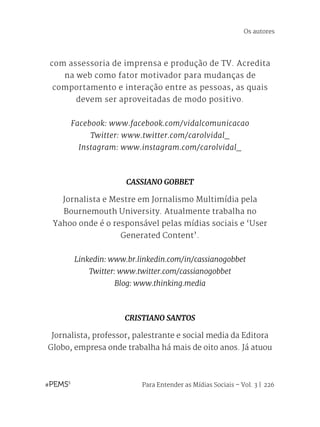 Para Entender as Mídias Sociais – Vol. 3 | 226
com assessoria de imprensa e produção de TV. Acredita
na web como fator motivador para mudanças de
comportamento e interação entre as pessoas, as quais
devem ser aproveitadas de modo positivo.
Facebook: www.facebook.com/vidalcomunicacao
Twitter: www.twitter.com/carolvidal_
Instagram: www.instagram.com/carolvidal_
CASSIANO GOBBET
Jornalista e Mestre em Jornalismo Multimídia pela
Bournemouth University. Atualmente trabalha no
Yahoo onde é o responsável pelas mídias sociais e ‘User
Generated Content’. 
Linkedin: www.br.linkedin.com/in/cassianogobbet
Twitter: www.twitter.com/cassianogobbet
Blog: www.thinking.media
CRISTIANO SANTOS
Jornalista, professor, palestrante e social media da Editora
Globo, empresa onde trabalha há mais de oito anos. Já atuou
Os autores
 