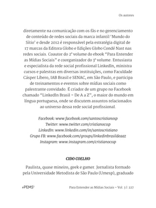 Para Entender as Mídias Sociais – Vol. 3 | 227
diretamente na comunicação com os fãs e no gerenciamento
de conteúdo de redes sociais da marca infantil ‘Mundo do
Sítio’ e desde 2012 é responsável pela estratégia digital de
17 marcas da Editora Globo e Edições Globo Condé Nast nas
redes sociais. Coautor do 2° volume do ebook “Para Entender
as Mídias Sociais” e coorganizador do 3° volume. Entusiasta
e especialista da rede social profissional LinkedIn, ministra
cursos e palestras em diversas instituições, como Faculdade
Cásper Líbero, IAB Brasil e SENAC, em São Paulo, e participa
de treinamentos e eventos sobre mídias sociais como
palestrante convidado. É criador de um grupo no Facebook
chamado “LinkedIn Brasil – De A a Z”, o maior do mundo em
língua portuguesa, onde se discutem assuntos relacionados
ao universo dessa rede social profissional.
Facebook: www.facebook.com/santoscristianosp
Twitter: www.twitter.com/cristianocssp
LinkedIn: www.linkedin.com/in/santoscristiano
Grupo FB: www.facebook.com/groups/linkedinbrasildeaaz
Instagram: www.instagram.com/cristianocssp
CIDO COELHO
Paulista, quase mineiro, geek e gamer. Jornalista formado
pela Universidade Metodista de São Paulo (Umesp), graduado
Os autores
 