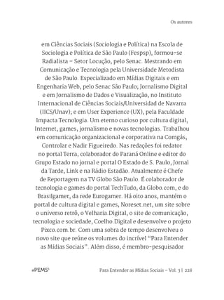 Para Entender as Mídias Sociais – Vol. 3 | 228
em Ciências Sociais (Sociologia e Política) na Escola de
Sociologia e Política de São Paulo (Fespsp), formou-se
Radialista – Setor Locução, pelo Senac. Mestrando em
Comunicação e Tecnologia pela Universidade Metodista
de São Paulo. Especializado em Mídias Digitais e em
Engenharia Web, pelo Senac São Paulo; Jornalismo Digital
e em Jornalismo de Dados e Visualização, no Instituto
Internacional de Ciências Sociais/Universidad de Navarra
(IICS/Unav); e em User Experience (UX), pela Faculdade
Impacta Tecnologia. Um eterno curioso por cultura digital,
Internet, games, jornalismo e novas tecnologias. Trabalhou
em comunicação organizacional e corporativa na Comgás,
Controlar e Nadir Figueiredo. Nas redações foi redator
no portal Terra, colaborador do Paraná Online e editor do
Grupo Estado no jornal e portal O Estado de S. Paulo, Jornal
da Tarde, Link e na Rádio Estadão. Atualmente é Chefe
de Reportagem na TV Globo São Paulo. É colaborador de
tecnologia e games do portal TechTudo, da Globo.com, e do
Brasilgamer, da rede Eurogamer. Há oito anos, mantém o
portal de cultura digital e games, Noreset.net, um site sobre
o universo retrô, o Velharia.Digital, o site de comunicação,
tecnologia e sociedade, Coelho.Digital e desenvolve o projeto
Pixco.com.br. Com uma sobra de tempo desenvolveu o
novo site que reúne os volumes do incrível “Para Entender
as Mídias Sociais”. Além disso, é membro-pesquisador
Os autores
 