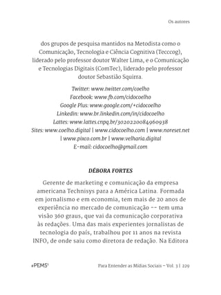 Para Entender as Mídias Sociais – Vol. 3 | 229
dos grupos de pesquisa mantidos na Metodista como o
Comunicação, Tecnologia e Ciência Cognitiva (Tecccog),
liderado pelo professor doutor Walter Lima, e o Comunicação
e Tecnologias Digitais (ComTec), liderado pelo professor
doutor Sebastião Squirra.
Twitter: www.twitter.com/coelho
Facebook: www.fb.com/cidocoelho
Google Plus: www.google.com/+cidocoelho
Linkedin: www.br.linkedin.com/in/cidocoelho
Lattes: www.lattes.cnpq.br/3020220084960938
Sites: www.coelho.digital | www.cidocoelho.com | www.noreset.net
| www.pixco.com.br | www.velharia.digital
E-mail: cidocoelho@gmail.com
DÉBORA FORTES
Gerente de marketing e comunicação da empresa
americana Technisys para a América Latina. Formada
em jornalismo e em economia, tem mais de 20 anos de
experiência no mercado de comunicação -- tem uma
visão 360 graus, que vai da comunicação corporativa
às redações. Uma das mais experientes jornalistas de
tecnologia do país, trabalhou por 11 anos na revista
INFO, de onde saiu como diretora de redação. Na Editora
Os autores
 