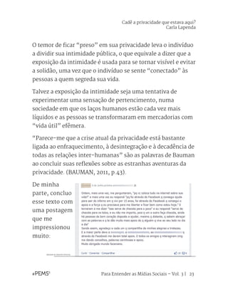 Para Entender as Mídias Sociais – Vol. 3 | 23
O temor de ficar “preso” em sua privacidade leva o indivíduo
a dividir sua intimidade pública, o que equivale a dizer que a
exposição da intimidade é usada para se tornar visível e evitar
a solidão, uma vez que o indivíduo se sente “conectado” às
pessoas a quem segreda sua vida.
Talvez a exposição da intimidade seja uma tentativa de
experimentar uma sensação de pertencimento, numa
sociedade em que os laços humanos estão cada vez mais
líquidos e as pessoas se transformaram em mercadorias com
“vida útil” efêmera.
“Parece-me que a crise atual da privacidade está bastante
ligada ao enfraquecimento, à desintegração e à decadência de
todas as relações inter-humanas” são as palavras de Bauman
ao concluir suas reflexões sobre as estranhas aventuras da
privacidade. (BAUMAN, 2011, p.43).
De minha
parte, concluo
esse texto com
uma postagem
que me
impressionou
muito:
IMAGEM DE ARQUIVO PESSOAL
Cadê a privacidade que estava aqui?
Carla Lapenda
 